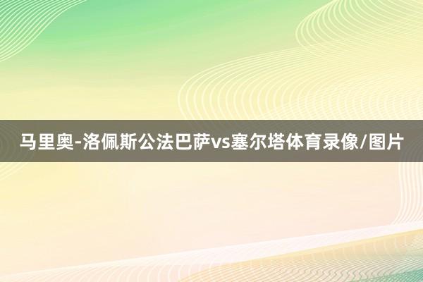 马里奥-洛佩斯公法巴萨vs塞尔塔体育录像/图片