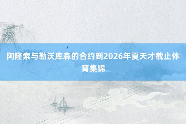 阿隆索与勒沃库森的合约到2026年夏天才截止体育集锦
