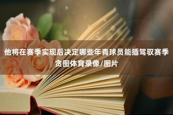 他将在赛季实现后决定哪些年青球员能插驾驭赛季贪图体育录像/图片