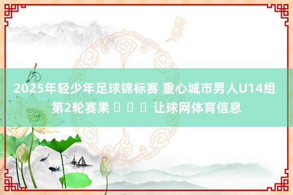 2025年轻少年足球锦标赛 重心城市男人U14组 第2轮赛果 ​​​让球网体育信息