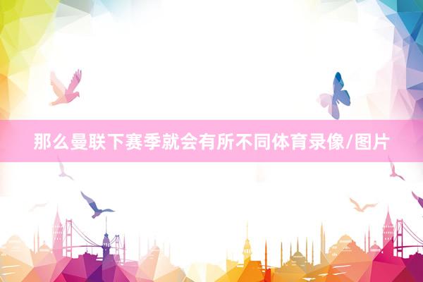 那么曼联下赛季就会有所不同体育录像/图片