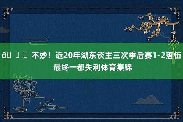 💔不妙！近20年湖东谈主三次季后赛1-2落伍 最终一都失利体育集锦