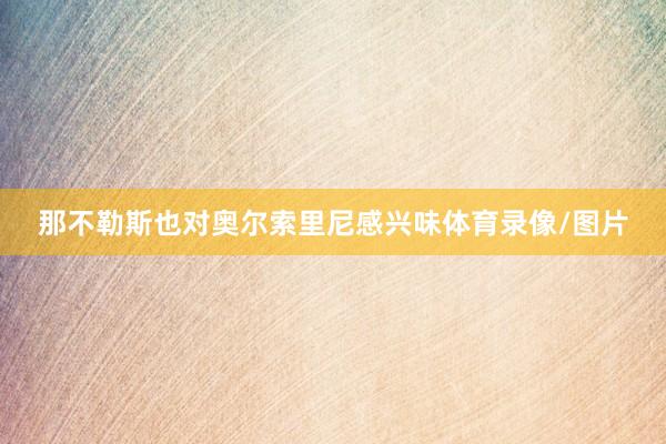那不勒斯也对奥尔索里尼感兴味体育录像/图片