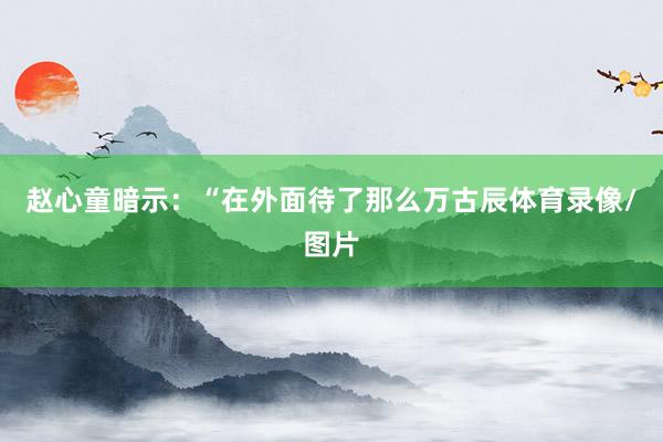 赵心童暗示：“在外面待了那么万古辰体育录像/图片