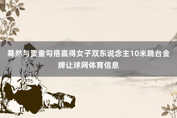 蓦然与贾童勾搭赢得女子双东说念主10米跳台金牌让球网体育信息