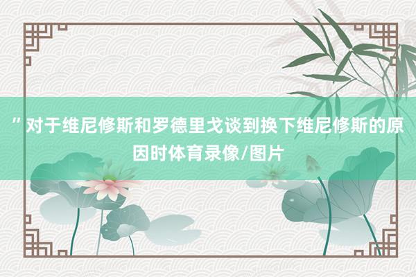 ”对于维尼修斯和罗德里戈谈到换下维尼修斯的原因时体育录像/图片