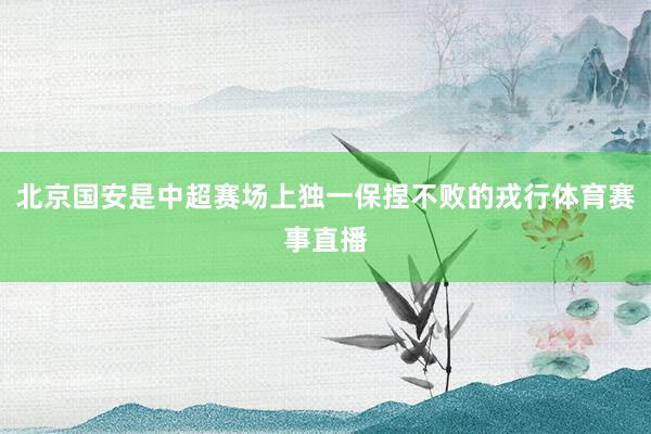 北京国安是中超赛场上独一保捏不败的戎行体育赛事直播