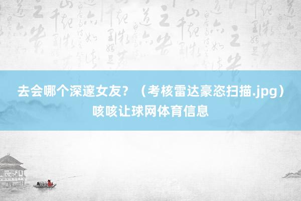 去会哪个深邃女友？（考核雷达豪恣扫描.jpg）咳咳让球网体育信息