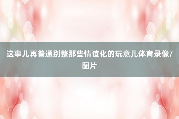 这事儿再普通别整那些情谊化的玩意儿体育录像/图片