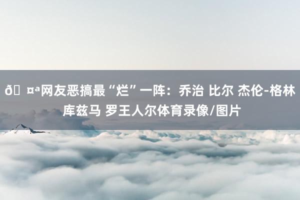 🤪网友恶搞最“烂”一阵：乔治 比尔 杰伦-格林 库兹马 罗王人尔体育录像/图片
