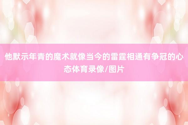 他默示年青的魔术就像当今的雷霆相通有争冠的心态体育录像/图片