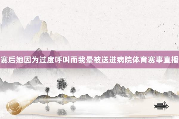 赛后她因为过度呼叫而我晕被送进病院体育赛事直播