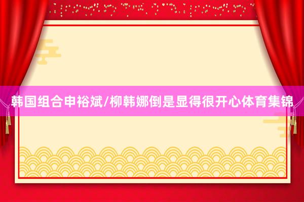韩国组合申裕斌/柳韩娜倒是显得很开心体育集锦