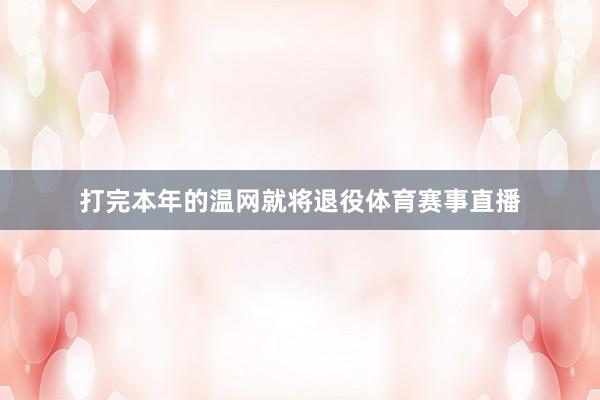 打完本年的温网就将退役体育赛事直播