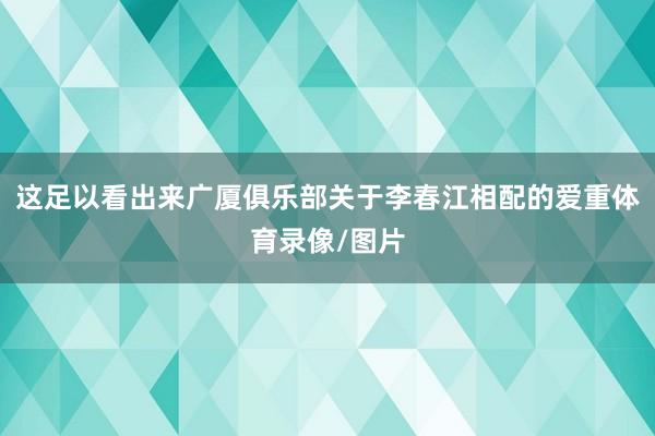 这足以看出来广厦俱乐部关于李春江相配的爱重体育录像/图片