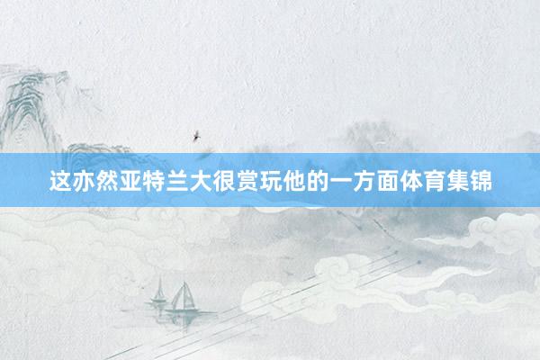 这亦然亚特兰大很赏玩他的一方面体育集锦