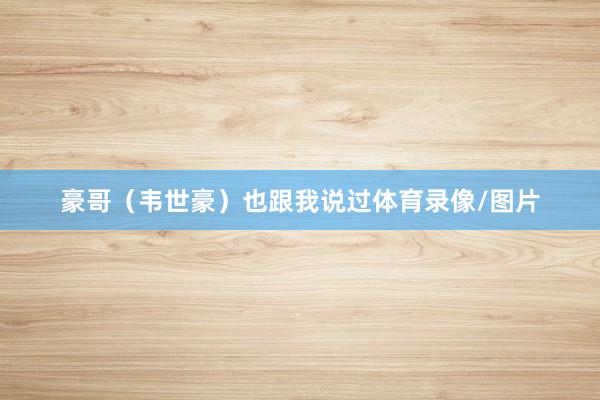 豪哥（韦世豪）也跟我说过体育录像/图片