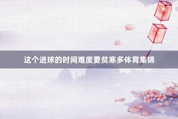 这个进球的时间难度要贫寒多体育集锦