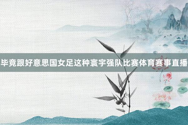 毕竟跟好意思国女足这种寰宇强队比赛体育赛事直播