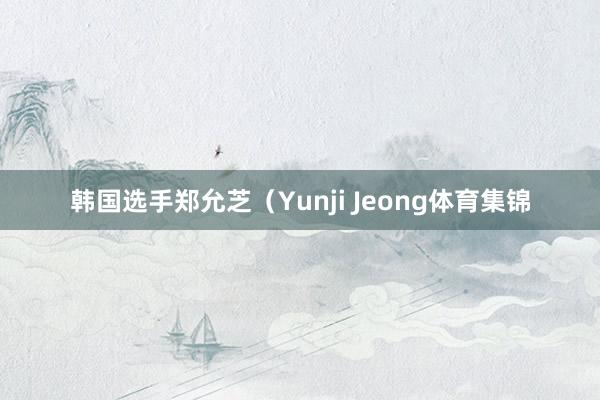 韩国选手郑允芝（Yunji Jeong体育集锦