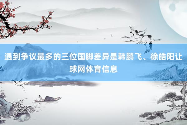 遇到争议最多的三位国脚差异是韩鹏飞、徐皓阳让球网体育信息