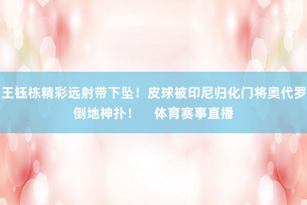 王钰栋精彩远射带下坠！皮球被印尼归化门将奥代罗倒地神扑！    体育赛事直播