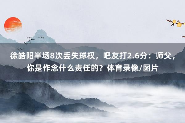 徐皓阳半场8次丢失球权，吧友打2.6分：师父，你是作念什么责任的？体育录像/图片