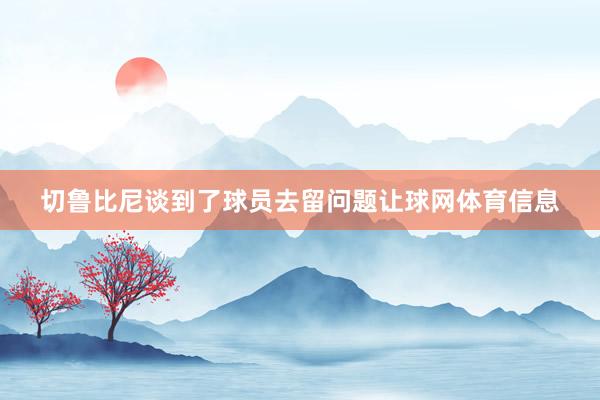 切鲁比尼谈到了球员去留问题让球网体育信息