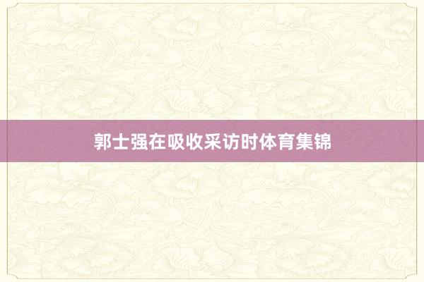 郭士强在吸收采访时体育集锦