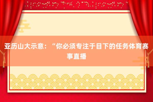 亚历山大示意:“你必须专注于目下的任务体育赛事直播