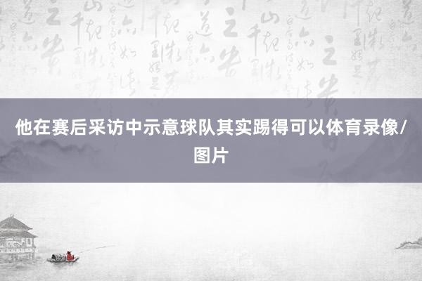 他在赛后采访中示意球队其实踢得可以体育录像/图片