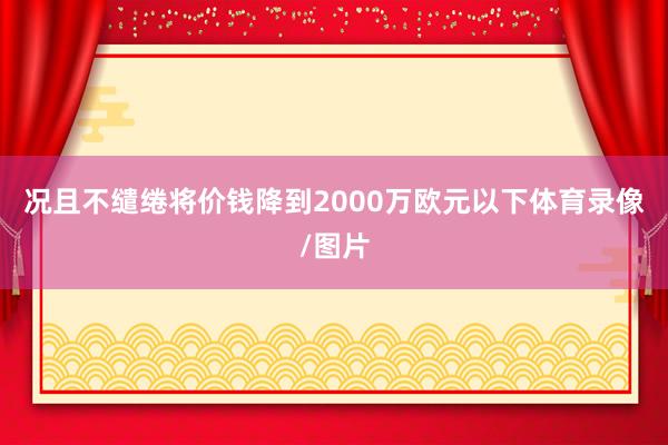 况且不缱绻将价钱降到2000万欧元以下体育录像/图片