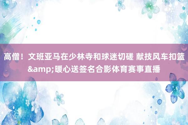高僧！文班亚马在少林寺和球迷切磋 献技风车扣篮&暖心送签名合影体育赛事直播