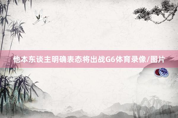 他本东谈主明确表态将出战G6体育录像/图片