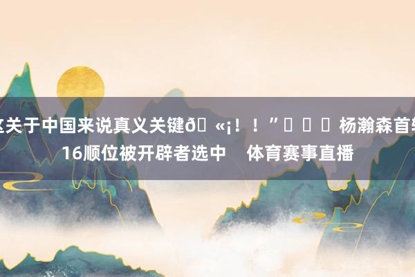 这关于中国来说真义关键🫡！！”			杨瀚森首轮16顺位被开辟者选中    体育赛事直播