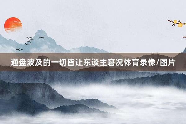通盘波及的一切皆让东谈主窘况体育录像/图片