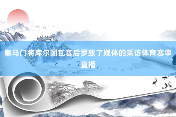 皇马门将库尔图瓦赛后罗致了媒体的采访体育赛事直播
