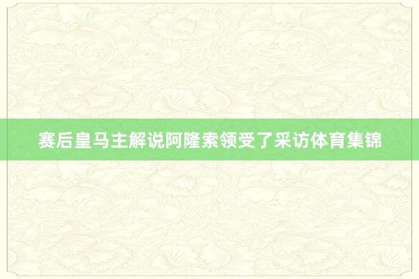 赛后皇马主解说阿隆索领受了采访体育集锦