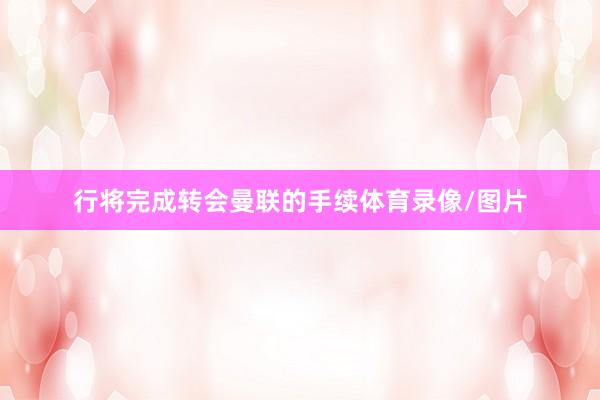 行将完成转会曼联的手续体育录像/图片