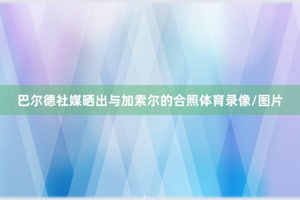 巴尔德社媒晒出与加索尔的合照体育录像/图片