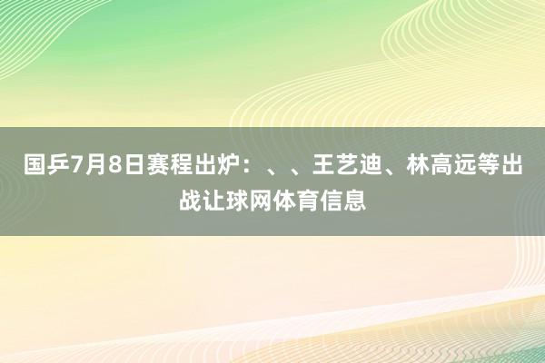 国乒7月8日赛程出炉：、、王艺迪、林高远等出战让球网体育信息