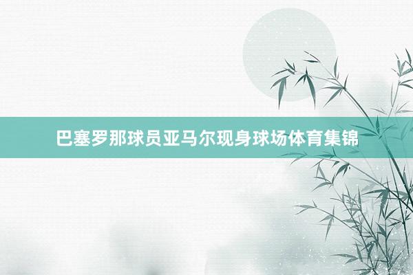 巴塞罗那球员亚马尔现身球场体育集锦