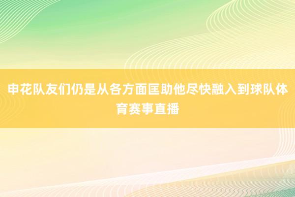 申花队友们仍是从各方面匡助他尽快融入到球队体育赛事直播