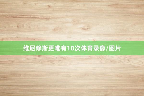 维尼修斯更唯有10次体育录像/图片