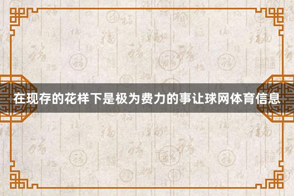在现存的花样下是极为费力的事让球网体育信息