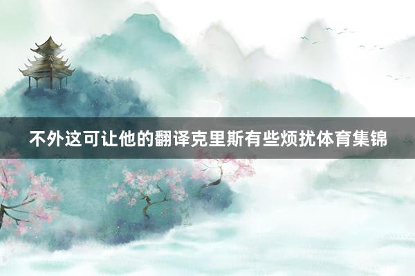 不外这可让他的翻译克里斯有些烦扰体育集锦