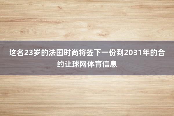 这名23岁的法国时尚将签下一份到2031年的合约让球网体育信息