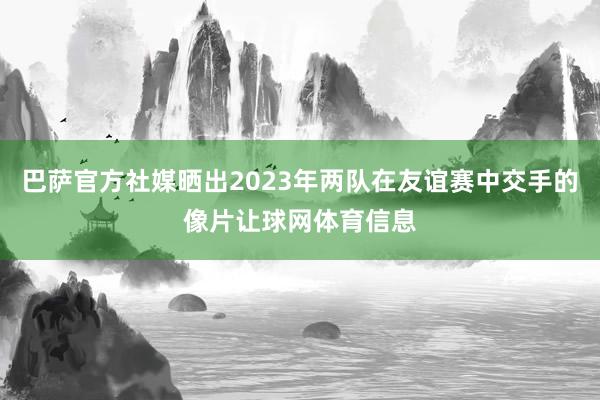 巴萨官方社媒晒出2023年两队在友谊赛中交手的像片让球网体育信息