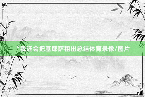 “我还会把基耶萨租出总结体育录像/图片