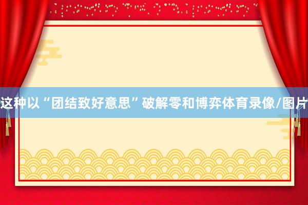 这种以“团结致好意思”破解零和博弈体育录像/图片